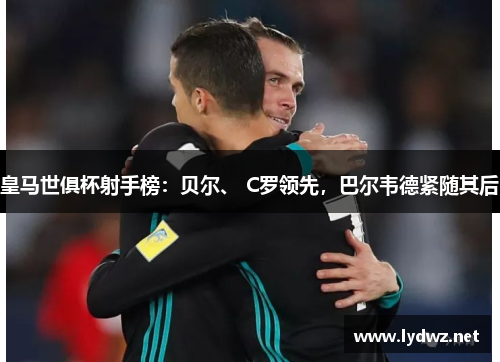 皇马世俱杯射手榜:贝尔、 C罗领先,巴尔韦德紧随其后
